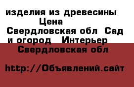 изделия из древесины › Цена ­ 500 - Свердловская обл. Сад и огород » Интерьер   . Свердловская обл.